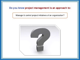 Do you know project management is an approach to:
Manage & control project initiatives of an organization?
 