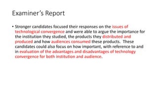 Examiner’s Report
• Stronger candidates focused their responses on the issues of
technological convergence and were able to argue the importance for
the institution they studied, the products they distributed and
produced and how audiences consumed these products. These
candidates could also focus on how important, with reference to and
in evaluation of the advantages and disadvantages of technology
convergence for both institution and audience.
 