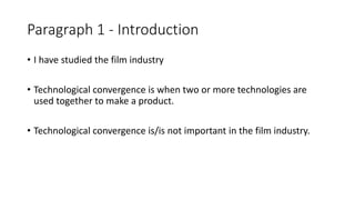 Paragraph 1 - Introduction
• I have studied the film industry
• Technological convergence is when two or more technologies are
used together to make a product.
• Technological convergence is/is not important in the film industry.
 