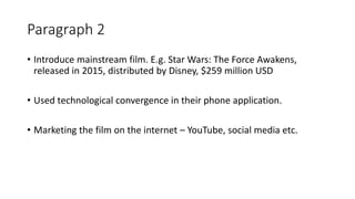 Paragraph 2
• Introduce mainstream film. E.g. Star Wars: The Force Awakens,
released in 2015, distributed by Disney, $259 million USD
• Used technological convergence in their phone application.
• Marketing the film on the internet – YouTube, social media etc.
 