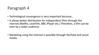 Paragraph 4
• Technological convergence is very important because…
• It allows better distribution for independent films through the
internet (Netflix, LoveFilm, BBC iPlayer etc.) Therefore, a film can be
seen by a wider audience.
• Marketing using the internet is possible through YouTube and social
media.
 