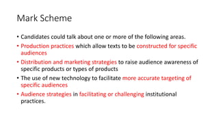 Mark Scheme
• Candidates could talk about one or more of the following areas.
• Production practices which allow texts to be constructed for specific
audiences
• Distribution and marketing strategies to raise audience awareness of
specific products or types of products
• The use of new technology to facilitate more accurate targeting of
specific audiences
• Audience strategies in facilitating or challenging institutional
practices.
 