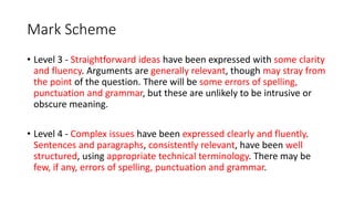 Mark Scheme
• Level 3 - Straightforward ideas have been expressed with some clarity
and fluency. Arguments are generally relevant, though may stray from
the point of the question. There will be some errors of spelling,
punctuation and grammar, but these are unlikely to be intrusive or
obscure meaning.
• Level 4 - Complex issues have been expressed clearly and fluently.
Sentences and paragraphs, consistently relevant, have been well
structured, using appropriate technical terminology. There may be
few, if any, errors of spelling, punctuation and grammar.
 