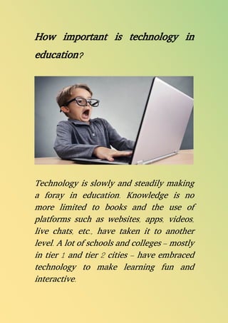 How important is technology in
education?
Technology is slowly and steadily making
a foray in education. Knowledge is no
more limited to books and the use of
platforms such as websites, apps, videos,
live chats, etc., have taken it to another
level. A lot of schools and colleges – mostly
in tier 1 and tier 2 cities – have embraced
technology to make learning fun and
interactive.
 