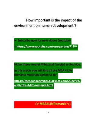 How important is the impact of the
environment on human development ?
► Subscribe now for new videos (Youtube)
• h ps://www.youtube.com/user/andrey7179/
Hi,I'm I ene Andrei Mihai,and I'm glad to ﬁnd you.
In this ar cle you will ﬁnd all the MBA 4 Life
Romania materials posted so far:
h ps://i eneandreimihai.blogspot.com/2020/03/l
ec i-mba-4-life-romania.html
MBA4LifeRomania
1
 