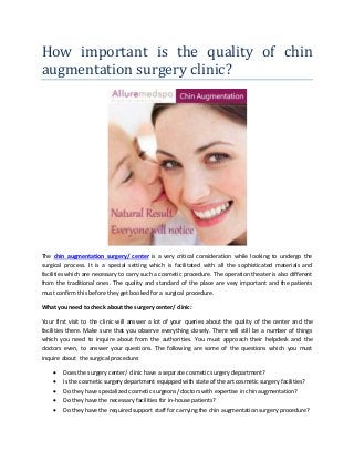 How important is the quality of chin
augmentation surgery clinic?
The chin augmentation surgery/ center is a very critical consideration while looking to undergo the
surgical process. It is a special setting which is facilitated with all the sophisticated materials and
facilities which are necessary to carry such a cosmetic procedure. The operation theater is also different
from the traditional ones. The quality and standard of the place are very important and the patients
must confirm this before they get booked for a surgical procedure.
What you need to check about the surgery center/ clinic:
Your first visit to the clinic will answer a lot of your queries about the quality of the center and the
facilities there. Make sure that you observe everything closely. There will still be a number of things
which you need to inquire about from the authorities. You must approach their helpdesk and the
doctors even, to answer your questions. The following are some of the questions which you must
inquire about the surgical procedure:
• Does the surgery center/ clinic have a separate cosmetic surgery department?
• Is the cosmetic surgery department equipped with state of the art cosmetic surgery facilities?
• Do they have specialized cosmetic surgeons/ doctors with expertise in chin augmentation?
• Do they have the necessary facilities for in-house patients?
• Do they have the required support staff for carrying the chin augmentation surgery procedure?
 