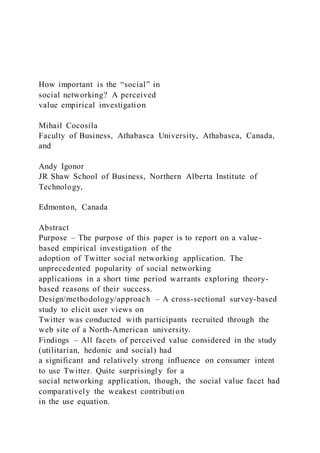 How important is the “social” in
social networking? A perceived
value empirical investigation
Mihail Cocosila
Faculty of Business, Athabasca University, Athabasca, Canada,
and
Andy Igonor
JR Shaw School of Business, Northern Alberta Institute of
Technology,
Edmonton, Canada
Abstract
Purpose – The purpose of this paper is to report on a value-
based empirical investigation of the
adoption of Twitter social networking application. The
unprecedented popularity of social networking
applications in a short time period warrants exploring theory-
based reasons of their success.
Design/methodology/approach – A cross-sectional survey-based
study to elicit user views on
Twitter was conducted with participants recruited through the
web site of a North-American university.
Findings – All facets of perceived value considered in the study
(utilitarian, hedonic and social) had
a significant and relatively strong influence on consumer intent
to use Twitter. Quite surprisingly for a
social networking application, though, the social value facet had
comparatively the weakest contribution
in the use equation.
 