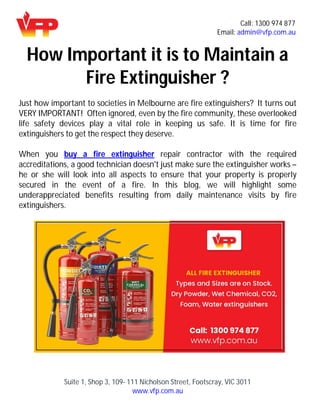 Call: 1300 974 877
Email: admin@vfp.com.au
Suite 1, Shop 3, 109- 111 Nicholson Street, Footscray, VIC 3011
www.vfp.com.au
How Important it is to Maintain a
Fire Extinguisher ?
Just how important to societies in Melbourne are fire extinguishers? It turns out
VERY IMPORTANT! Often ignored, even by the fire community, these overlooked
life safety devices play a vital role in keeping us safe. It is time for fire
extinguishers to get the respect they deserve.
When you buy a fire extinguisher repair contractor with the required
accreditations, a good technician doesn't just make sure the extinguisher works –
he or she will look into all aspects to ensure that your property is properly
secured in the event of a fire. In this blog, we will highlight some
underappreciated benefits resulting from daily maintenance visits by fire
extinguishers.
 