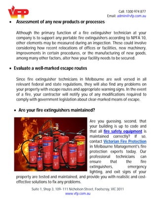 Call: 1300 974 877
Email: admin@vfp.com.au
Suite 1, Shop 3, 109- 111 Nicholson Street, Footscray, VIC 3011
www.vfp.com.au
 Assessment of any new products or processes
Although the primary function of a fire extinguisher technician at your
company is to support any portable fire extinguishers according to NPFA 10,
other elements may be measured during an inspection. These could involve
considering how recent relocations of offices or facilities, new machinery,
improvements in certain procedures, or the manufacturing of new goods,
among many other factors, alter how your facility needs to be secured.
 Evaluate a well-marked escape routes
Since fire extinguisher technicians in Melbourne are well versed in all
relevant federal and state regulations, they will also find any problems on
your property with escape routes and appropriate warning signs. In the event
of a fire, your contractor will notify you of any modifications required to
comply with government legislation about clear-marked means of escape.
 Are your fire extinguishers maintained?
Are you guessing, second, that
your building is up to code and
that all fire safety equipment is
maintained correctly? If so,
contact Victorian Fire Protection
in Melbourne Management's fire
protection experts today. Our
professional technicians can
ensure that the fire
extinguishers, emergency
lighting, and exit signs of your
property are tested and maintained, and provide you with realistic and cost-
effective solutions to fix any problems.
 