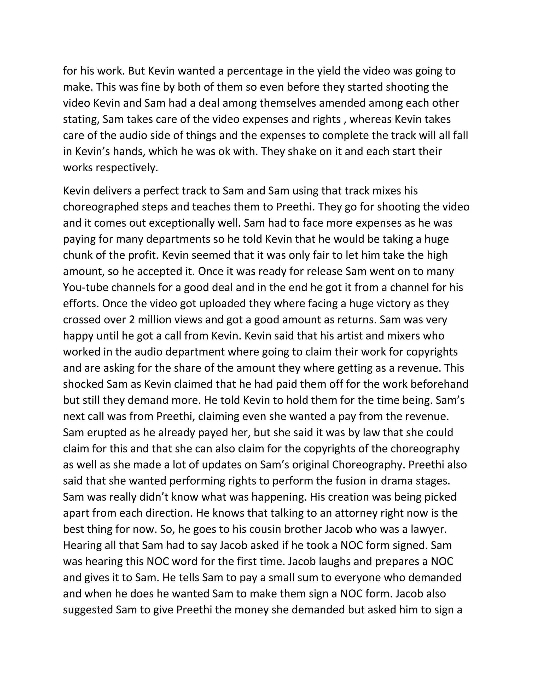 for his work. But Kevin wanted a percentage in the yield the video was going to
make. This was fine by both of them so even before they started shooting the
video Kevin and Sam had a deal among themselves amended among each other
stating, Sam takes care of the video expenses and rights , whereas Kevin takes
care of the audio side of things and the expenses to complete the track will all fall
in Kevin’s hands, which he was ok with. They shake on it and each start their
works respectively.
Kevin delivers a perfect track to Sam and Sam using that track mixes his
choreographed steps and teaches them to Preethi. They go for shooting the video
and it comes out exceptionally well. Sam had to face more expenses as he was
paying for many departments so he told Kevin that he would be taking a huge
chunk of the profit. Kevin seemed that it was only fair to let him take the high
amount, so he accepted it. Once it was ready for release Sam went on to many
You-tube channels for a good deal and in the end he got it from a channel for his
efforts. Once the video got uploaded they where facing a huge victory as they
crossed over 2 million views and got a good amount as returns. Sam was very
happy until he got a call from Kevin. Kevin said that his artist and mixers who
worked in the audio department where going to claim their work for copyrights
and are asking for the share of the amount they where getting as a revenue. This
shocked Sam as Kevin claimed that he had paid them off for the work beforehand
but still they demand more. He told Kevin to hold them for the time being. Sam’s
next call was from Preethi, claiming even she wanted a pay from the revenue.
Sam erupted as he already payed her, but she said it was by law that she could
claim for this and that she can also claim for the copyrights of the choreography
as well as she made a lot of updates on Sam’s original Choreography. Preethi also
said that she wanted performing rights to perform the fusion in drama stages.
Sam was really didn’t know what was happening. His creation was being picked
apart from each direction. He knows that talking to an attorney right now is the
best thing for now. So, he goes to his cousin brother Jacob who was a lawyer.
Hearing all that Sam had to say Jacob asked if he took a NOC form signed. Sam
was hearing this NOC word for the first time. Jacob laughs and prepares a NOC
and gives it to Sam. He tells Sam to pay a small sum to everyone who demanded
and when he does he wanted Sam to make them sign a NOC form. Jacob also
suggested Sam to give Preethi the money she demanded but asked him to sign a
 