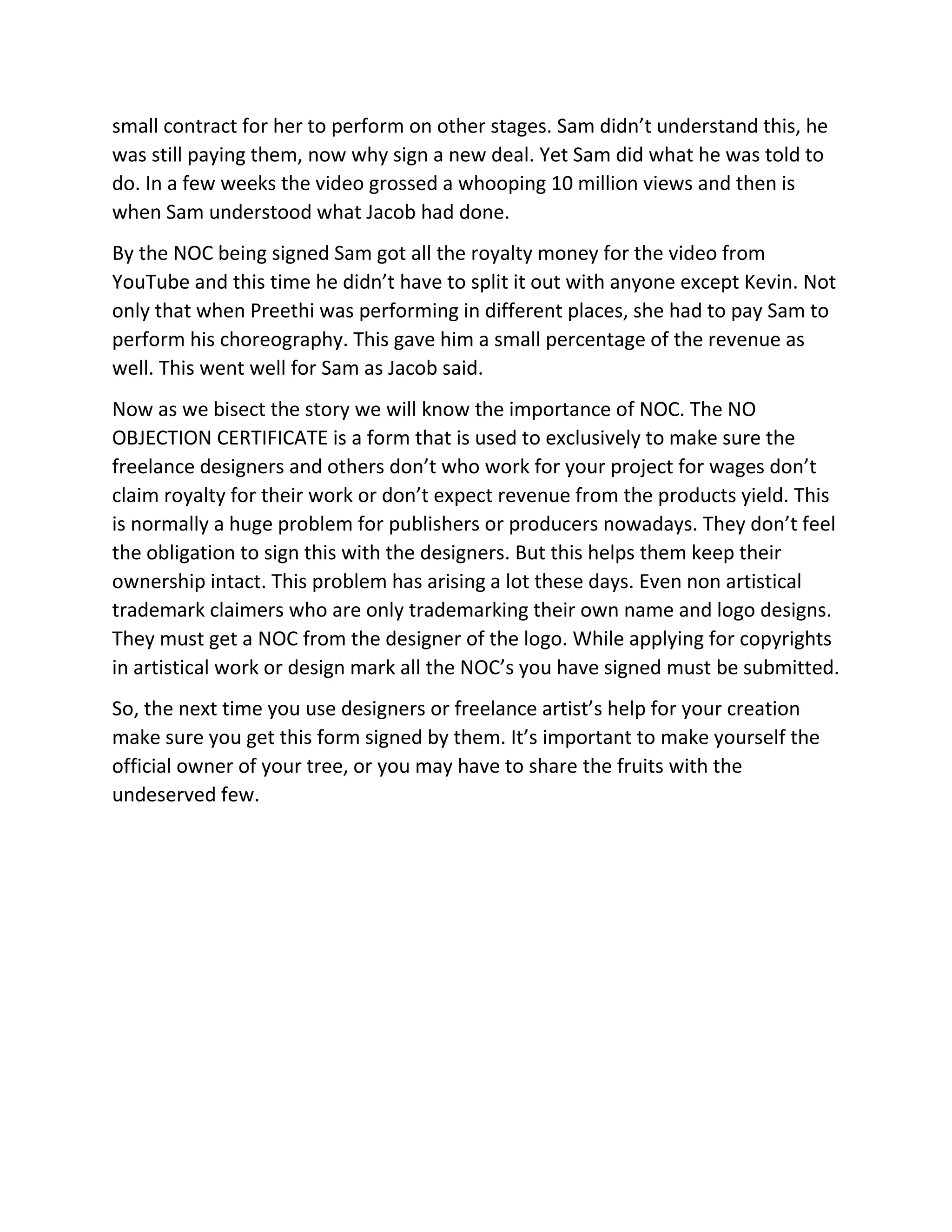 small contract for her to perform on other stages. Sam didn’t understand this, he
was still paying them, now why sign a new deal. Yet Sam did what he was told to
do. In a few weeks the video grossed a whooping 10 million views and then is
when Sam understood what Jacob had done.
By the NOC being signed Sam got all the royalty money for the video from
YouTube and this time he didn’t have to split it out with anyone except Kevin. Not
only that when Preethi was performing in different places, she had to pay Sam to
perform his choreography. This gave him a small percentage of the revenue as
well. This went well for Sam as Jacob said.
Now as we bisect the story we will know the importance of NOC. The NO
OBJECTION CERTIFICATE is a form that is used to exclusively to make sure the
freelance designers and others don’t who work for your project for wages don’t
claim royalty for their work or don’t expect revenue from the products yield. This
is normally a huge problem for publishers or producers nowadays. They don’t feel
the obligation to sign this with the designers. But this helps them keep their
ownership intact. This problem has arising a lot these days. Even non artistical
trademark claimers who are only trademarking their own name and logo designs.
They must get a NOC from the designer of the logo. While applying for copyrights
in artistical work or design mark all the NOC’s you have signed must be submitted.
So, the next time you use designers or freelance artist’s help for your creation
make sure you get this form signed by them. It’s important to make yourself the
official owner of your tree, or you may have to share the fruits with the
undeserved few.
 
