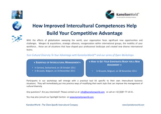 How Improved Intercultural Competences Help
           Build Your Competitive Advantage
With the effects of globalization sweeping the world, your organization faces significant new opportunities and
challenges. Mergers & acquisitions, strategic alliances, reorganization within international groups, the mobility of your
workforce... these are all situations that have shaped your professional landscape and created new diverse international
teams.

Turn Cultural Diversity To Your Advantage with KamelionWorld™ and our series of Open Workshops:

        « ESSENTIALS OF INTERCULTURAL MANAGEMENT»                « HOW TO GET YOUR EXPATRIATES READY FOR A NEW
                                                                                ASSIGNMENT »
      • In Geneva, Switzerland, on 18 October 2011
      • In Brussels, Belgium, on 10 November 2011                   •   In Brussels, Belgium, on 28 November 2011



Participants in our workshops will emerge with a practical tool kit specific to their own intercultural business
situations. They will immediately put into practice ways of modifying their work style that can improve the management of
cultural diversity.

Any questions? Are you interested? Please contact us at info@kamelionworld.com or call on +32 (0)87 77 14 41 .

You may also consult our Spotlight Section on www.kamelionworld.com


KamelionWorld - The Client-Specific Intercultural Company                                          www.kamelionworld.com
 