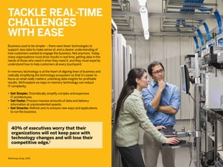 Tackle real-time
challenges
with ease
Business used to be simpler – there were fewer technologies to
support, less data to make sense of, and a clearer understanding of
how customers wanted to engage the business. Not anymore. Today,
many organizations must drive results in real time, getting data in the
hands of those who need it when they need it, and they must expertly
understand how to help customers at every touchpoint.
In-memory technology is at the heart of aligning lines of business and
radically simplifying the technology ecosystem so that it’s easier to
focus on what really matters: unlocking data insights for profitable
results. We’ll explore six ways in-memory technology can reduce
IT complexity.
•	Get Simpler. Dramatically simplify complex and expensive
	 IT architectures.
•	Get Faster. Process massive amounts of data and delivery
	 information at unprecedented speeds.
•	Get Smarter. Rethink and re-envision new ways and applications
	 to run the business.
40% of executives worry that their
organizations will not keep pace with
technology changes and will lose their
competitive edge.1
1
McKinsey study, 2013
2
 