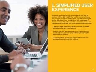 1. Simplified user
experience
In-memory technology focuses on empowering core lines of
business with the data insights they need to increase efficiency
and maximize cross-team collaborations. The ability to store and
analyze data doesn’t have to weigh down data analysts and IT.
In-memory technology reduces cost of ownership and empowers
the organization with simple, easy-to-use experiences across devices:
•	 Data reports and dashboards can be customized by role and
	 even persona for each line of business.
•	 Sophisticated data segmentation ensures only relevant data
	 is analyzed while accommodating individual preferences for
	 data review and retrieval.
•	 Collaboration tools enable users to share data insights and
	 anticipated issues with teams in real time.
3
 