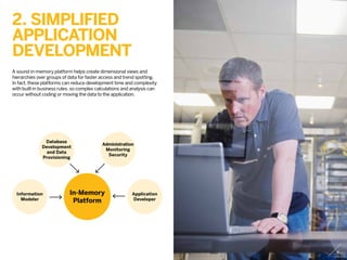 2. Simplified
application
development
A sound in-memory platform helps create dimensional views and
hierarchies over groups of data for faster access and trend spotting.
In fact, these platforms can reduce development time and complexity
with built-in business rules, so complex calculations and analysis can
occur without coding or moving the data to the application.
In-Memory
Platform
Information
Modeler
Database
Development
and Data
Provisioning
Administration
Monitoring
Security
Application
Developer
4
 