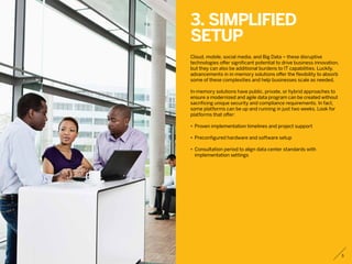 3. Simplified
setup
Cloud, mobile, social media, and Big Data – these disruptive
technologies offer significant potential to drive business innovation,
but they can also be additional burdens to IT capabilities. Luckily,
advancements in in-memory solutions offer the flexibility to absorb
some of these complexities and help businesses scale as needed.
In-memory solutions have public, private, or hybrid approaches to
ensure a modernized and agile data program can be created without
sacrificing unique security and compliance requirements. In fact,
some platforms can be up and running in just two weeks. Look for
platforms that offer:
•	 Proven implementation timelines and project support
•	 Preconfigured hardware and software setup
•	 Consultation period to align data center standards with
	 implementation settings
5
 