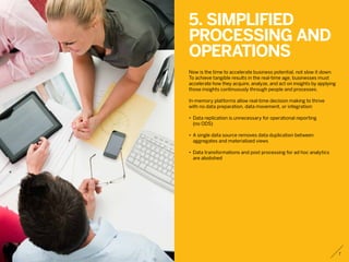 5. Simplified
processing and
operations
Now is the time to accelerate business potential, not slow it down.
To achieve tangible results in the real-time age, businesses must
accelerate how they acquire, analyze, and act on insights by applying
those insights continuously through people and processes.
In-memory platforms allow real-time decision making to thrive
with no data preparation, data movement, or integration:
•	 Data replication is unnecessary for operational reporting
	 (no ODS)
•	 A single data source removes data duplication between
	 aggregates and materialized views
•	 Data transformations and post processing for ad hoc analytics
	 are abolished
7
 
