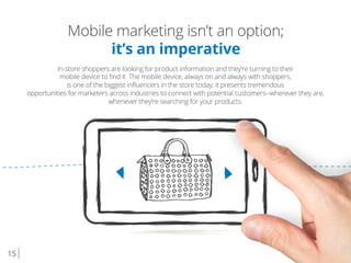 15
Mobile marketing isn’t an option;
it’s an imperative
In-store shoppers are looking for product information and they’re turning to their
mobile device to ﬁnd it. The mobile device, always on and always with shoppers,
is one of the biggest inﬂuencers in the store today; it presents tremendous
opportunities for marketers across industries to connect with potential customers--wherever they are,
whenever they’re searching for your products.
 