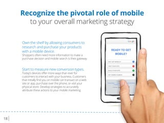 18
Recognize the pivotal role of mobile
to your overall marketing strategy
Own the shelf by allowing consumers to
research and purchase your products
with a mobile device.
Shoppers often need more information to make a
purchase decision and mobile search is their gateway.
Start to measure new conversion types.
Today’s devices oﬀer more ways than ever for
customers to interact with your business. Customers
that initially ﬁnd you on mobile can transact on a web
site or app, purchase over the phone, or visit your
physical store. Develop strategies to accurately
attribute these actions to your mobile marketing.
 