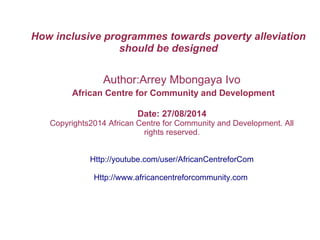 How inclusive programmes towards poverty alleviation
should be designed
Author:Arrey Mbongaya Ivo
African Centre for Community and Development
Date: 27/08/2014
Copyrights2014 African Centre for Community and Development. All
rights reserved.
Http://youtube.com/user/AfricanCentreforCom
Http://www.africancentreforcommunity.com
 