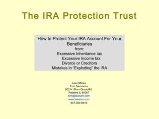 The IRA Protection Trust How to Protect Your IRA Account For Your Beneficiaries from: Excessive Inheritance tax Excessive Income tax  Divorce or Creditors Mistakes in “Exploding” the IRA Law Offices Tom Sammons 502 N. Plum Grove Rd. Palatine IL 60067 [email_address] www.lawsam.com 847-359-9610 