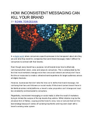 HOW INCONSISTENT MESSAGING CAN
KILL YOUR BRAND
BY RONN TOROSSIAN
In a digital world where consumers expect businesses to be transparent about who they
are and what they stand for, companies that send mixed messages make it difficult for
consumers to connect with their brands.
Even though every brand has a purpose, not all brands know how to effectively
communicate their vision, voice and values to consumers. This is compounded by the
fact that most marketers manage more than one social network and simply don’t have
the time or resources to create a cohesive brand experience for target audiences across
all digital channels.
However, businesses that don’t take the time out to define their brand message, risk
confusing their fans and followers on social media. While brand content doesn’t have to
be identical across social platforms, a brand’s value proposition can’t change and must
be consistently communicated to consumers.
Regrettably, inconsistent messaging on social media is often the result of marketers
trying to imitate the success of the top brands they admire. While imitation may be the
sincerest form of flattery, copying another brand’s voice, tone or look and feel isn’t the
best strategy because it comes off as being inauthentic and may even clash with a
brand’s existing value system.
 