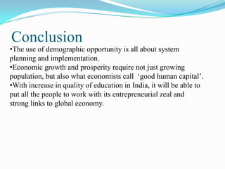 Conclusion
•The use of demographic opportunity is all about system
planning and implementation.
•Economic growth and prosperity require not just growing
population, but also what economists call ‘good human capital’.
•With increase in quality of education in India, it will be able to
put all the people to work with its entrepreneurial zeal and
strong links to global economy.
 