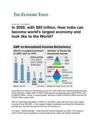 12 Nov, 2011, 10.21AM IST,

In 2050, with $85 trillion, How India can
become world's largest economy and
look like to the World?




According to a study by US banking group Citi, India will be the world's largest economy
within 39 years. Indian GDP in 2050, measured by purchasing power parity (PPP), will
be $85.97 trillion. China, in second place, will have a GDP of $ 80.02 trillion and the US
$ 39.07 trillion (see chart).

With an estimated population in 2050 of 1.63 billion, India will thus have a per capita
income of over $53,000 - in the range of today's wealthiest countries like Switzerland
and Norway. Sounds too good to be true? Of course it is.

On paper - mathematically - Indian poverty should disappear by 2050. The reason it
won't is that huge inequalities in income will persist unless we rapidly implement
 