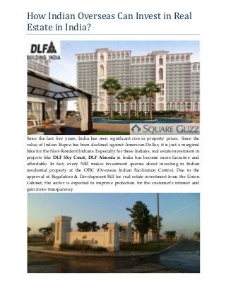 How Indian Overseas Can Invest in Real
Estate in India?
Since the last five years, India has seen significant rise in property prices. Since the
value of Indian Rupee has been declined against American Dollar, it is just a marginal
hike for the Non-Resident Indians. Especially for these Indians, real estate investment in
projects like DLF Sky Court, DLF Almeda in India has become more lucrative and
affordable. In fact, every NRI makes investment queries about investing in Indian
residential property at the OFIC (Overseas Indian Facilitation Centre). Due to the
approval of Regulation & Development Bill for real estate investment from the Union
Cabinet, the sector is expected to improve protection for the customer’s interest and
gain more transparency.
 