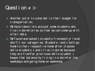 Quest i on # 3-
   Anot her poi nt t o consi der i s t hei r budget f or
    t r anspor t at i on.
   W have t aken i nt o account som st udent s w
      e                                   e           ho
    l i ve i n dor m t or i es so t hat w can com up w t h
                     i                   e       e      i
    a f ai r dat a.
   W f ound and asked 5 st udent s f r omeach yr l evel
      e
    w f i t our cat egor i es. St udent s 1 and 2 bot h go
      ho
    hom t o t hei r r espect i ve hom af t er cl asses
         e                              e
    w l e st udent s 4 and 5 l i ve i n dor m because
      hi                                      s
    t hey ar e f r omf ar pr ovi nces w l e st udent 3
                                         hi
    keeps t hat bal ance by l i vi ng i n a dor mf or t he
    w eekdays and goi ng hom on we      eekends.
 