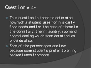 Quest i on # 4-
 Thi s quest i on i s t her e t o det er m ne
                                            i
  how m a st udent uses f or hi s dai l y
        uch
  f ood needs and f or t he case of t hose i n
  t he dor m t or y, t hei r l aundr y, r oomand
            i
  r oomcl eani ng w ch som dor m t or i es
                      hi         e      i
  pr ovi de al so.
 Som of t he per cent ages ar e l ow
      e
  because som st udent s pr ef er t o br i ng
                e
  packed l unch f r omhom     e.
 