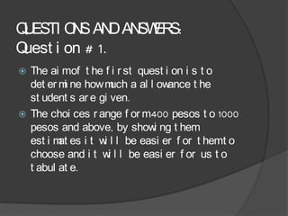 Q ESTI O S AN AN ER
 U       N      D SW S:
Quest i on # 1.
 The ai mof t he f i r st quest i on i s t o
  det er m ne how m a al l ow
          i           uch         ance t he
  st udent s ar e gi ven.
 The choi ces r ange f or m400 pesos t o 1000
  pesos and above, by show ng t hem
                              i
  est i m es i t w l l be easi er f or t hemt o
         at        i
  choose and i t w l l be easi er f or us t o
                     i
  t abul at e.
 