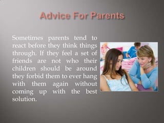 Sometimes parents tend to
react before they think things
through. If they feel a set of
friends are not who their
children should be around
they forbid them to ever hang
with them again without
coming up with the best
solution.
 