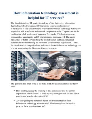How information technology assessment is
helpful for IT services?
The foundation of any IT service is made up of two factors, i.e. Information
Technology Infrastructure and IT Operations. Information technology
infrastructure is a set of components related to information technology that include
physical as well as software and network components while IT operations are the
combination of all services and processes. Previously, IT infrastructure was
considered as a cost center and IT operations as a necessary evil. The reason
behind this is that IT services have the need of human and financial capital
expenditures for maintaining the functional system of their organization. Today,
the middle market companies have understood that the information technology can
provide an advantage in this competitive environment.
The questions that often come to the mind of IT professionals include the below
ones:
 How can they reduce the counting of data centers and also the capital
expenditure related to that? Is there any way through which the data center
number can be reduced to 40%-60%?
 Are they getting the maximum Return on Investment (ROI) from
Information technology infrastructure? Whether they have the need to
preserve these investments or not?
 