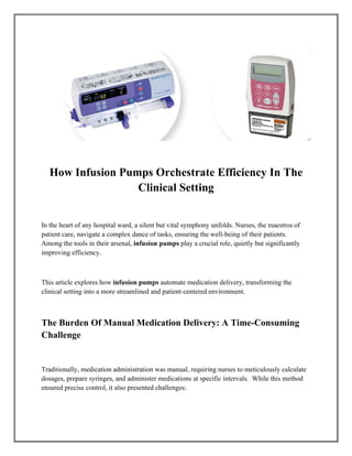 How Infusion Pumps Orchestrate Efficiency In The
Clinical Setting
In the heart of any hospital ward, a silent but vital symphony unfolds. Nurses, the maestros of
patient care, navigate a complex dance of tasks, ensuring the well-being of their patients.
Among the tools in their arsenal, infusion pumps play a crucial role, quietly but significantly
improving efficiency.
This article explores how infusion pumps automate medication delivery, transforming the
clinical setting into a more streamlined and patient-centered environment.
The Burden Of Manual Medication Delivery: A Time-Consuming
Challenge
Traditionally, medication administration was manual, requiring nurses to meticulously calculate
dosages, prepare syringes, and administer medications at specific intervals. While this method
ensured precise control, it also presented challenges:
 