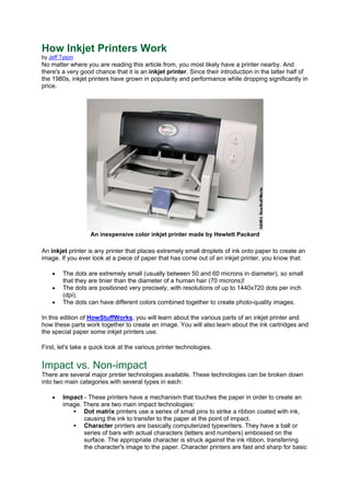 How Inkjet Printers Work
by Jeff Tyson
No matter where you are reading this article from, you most likely have a printer nearby. And
there's a very good chance that it is an inkjet printer. Since their introduction in the latter half of
the 1980s, inkjet printers have grown in popularity and performance while dropping significantly in
price.
An inexpensive color inkjet printer made by Hewlett Packard
An inkjet printer is any printer that places extremely small droplets of ink onto paper to create an
image. If you ever look at a piece of paper that has come out of an inkjet printer, you know that:
• The dots are extremely small (usually between 50 and 60 microns in diameter), so small
that they are tinier than the diameter of a human hair (70 microns)!
• The dots are positioned very precisely, with resolutions of up to 1440x720 dots per inch
(dpi).
• The dots can have different colors combined together to create photo-quality images.
In this edition of HowStuffWorks, you will learn about the various parts of an inkjet printer and
how these parts work together to create an image. You will also learn about the ink cartridges and
the special paper some inkjet printers use.
First, let's take a quick look at the various printer technologies.
Impact vs. Non-impact
There are several major printer technologies available. These technologies can be broken down
into two main categories with several types in each:
• Impact - These printers have a mechanism that touches the paper in order to create an
image. There are two main impact technologies:
Dot matrix printers use a series of small pins to strike a ribbon coated with ink,
causing the ink to transfer to the paper at the point of impact.
Character printers are basically computerized typewriters. They have a ball or
series of bars with actual characters (letters and numbers) embossed on the
surface. The appropriate character is struck against the ink ribbon, transferring
the character's image to the paper. Character printers are fast and sharp for basic
 