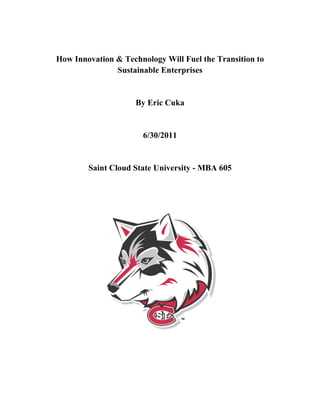 How Innovation & Technology Will Fuel the Transition to
               Sustainable Enterprises


                     By Eric Cuka


                       6/30/2011


        Saint Cloud State University - MBA 605
 