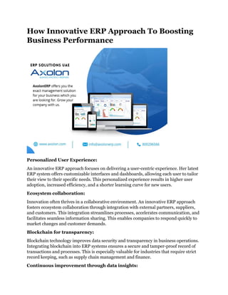 How Innovative ERP Approach To Boosting
Business Performance
Personalized User Experience:
An innovative ERP approach focuses on delivering a user-centric experience. Her latest
ERP system offers customizable interfaces and dashboards, allowing each user to tailor
their view to their specific needs. This personalized experience results in higher user
adoption, increased efficiency, and a shorter learning curve for new users.
Ecosystem collaboration:
Innovation often thrives in a collaborative environment. An innovative ERP approach
fosters ecosystem collaboration through integration with external partners, suppliers,
and customers. This integration streamlines processes, accelerates communication, and
facilitates seamless information sharing. This enables companies to respond quickly to
market changes and customer demands.
Blockchain for transparency:
Blockchain technology improves data security and transparency in business operations.
Integrating blockchain into ERP systems ensures a secure and tamper-proof record of
transactions and processes. This is especially valuable for industries that require strict
record keeping, such as supply chain management and finance.
Continuous improvement through data insights:
 