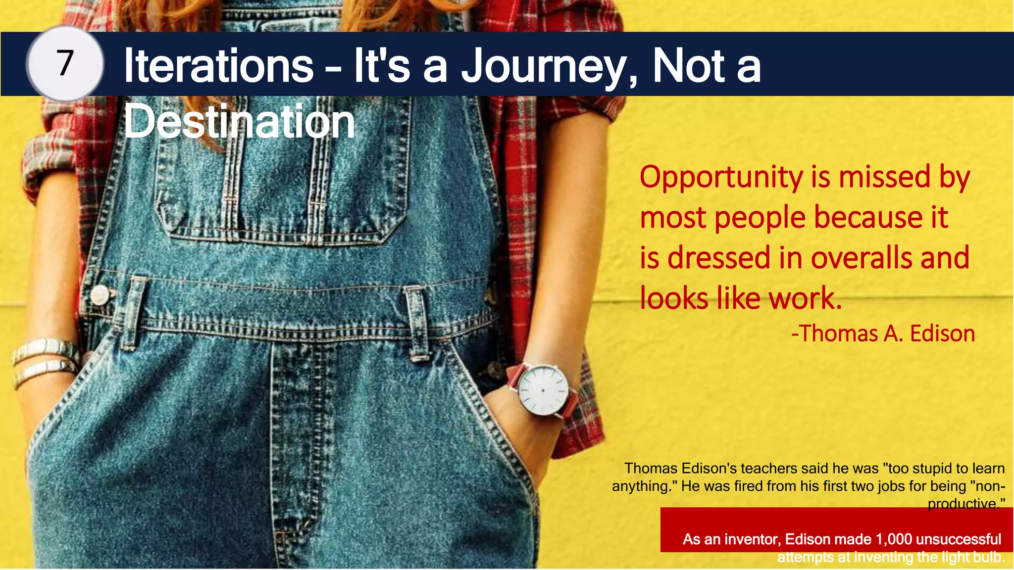 Iterations – It's a Journey, Not a
Destination
7
Opportunity is missed by
most people because it
is dressed in overalls and
looks like work.
-Thomas A. Edison
Thomas Edison's teachers said he was "too stupid to learn
anything." He was fired from his first two jobs for being "non-
productive."
As an inventor, Edison made 1,000 unsuccessful
attempts at inventing the light bulb.
 