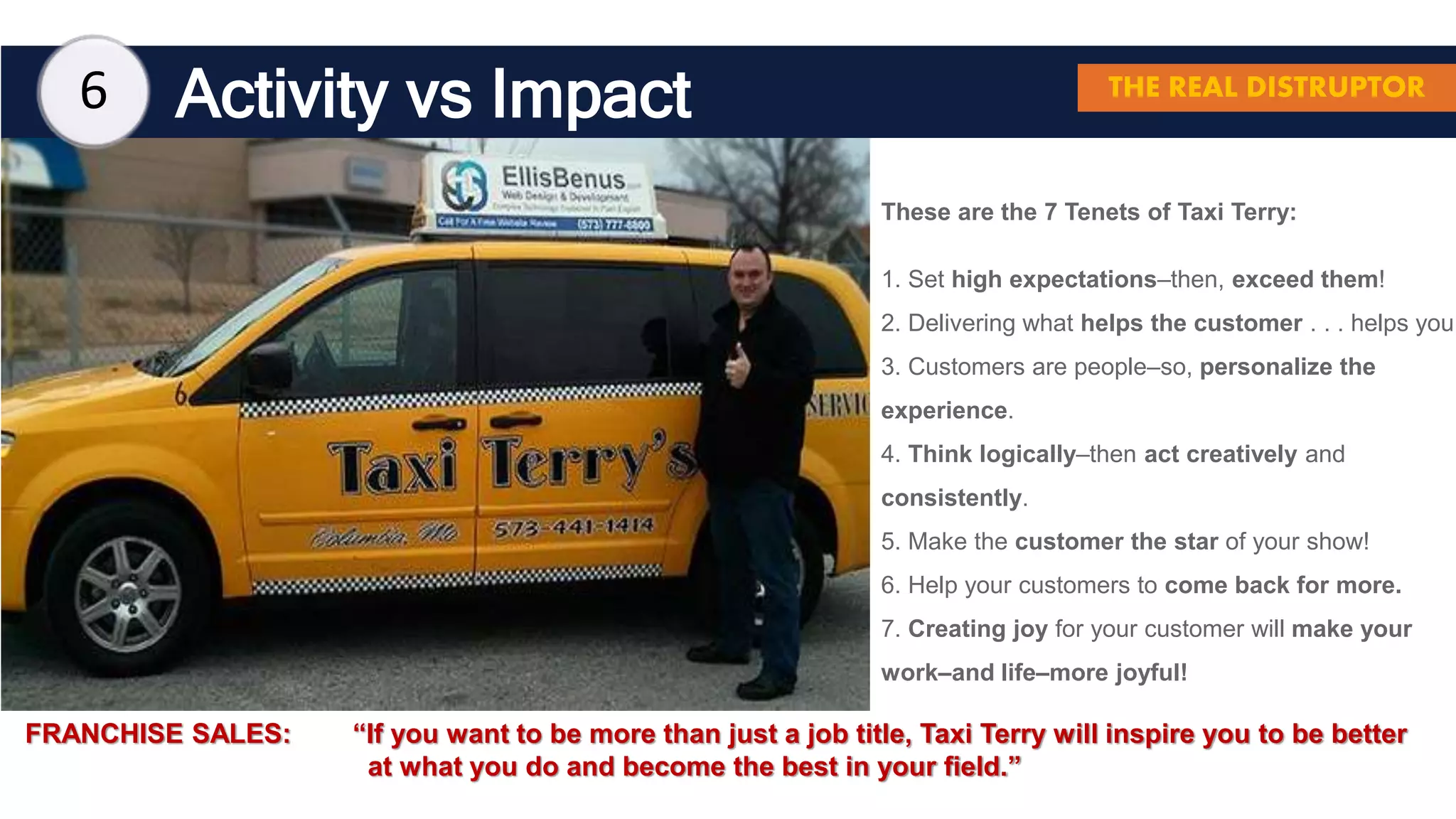 Activity vs Impact
These are the 7 Tenets of Taxi Terry:
1. Set high expectations–then, exceed them!
2. Delivering what helps the customer . . . helps you.
3. Customers are people–so, personalize the
experience.
4. Think logically–then act creatively and
consistently.
5. Make the customer the star of your show!
6. Help your customers to come back for more.
7. Creating joy for your customer will make your
work–and life–more joyful!
6 THE REAL DISTRUPTOR
FRANCHISE SALES: “If you want to be more than just a job title, Taxi Terry will inspire you to be better
at what you do and become the best in your field.”
 