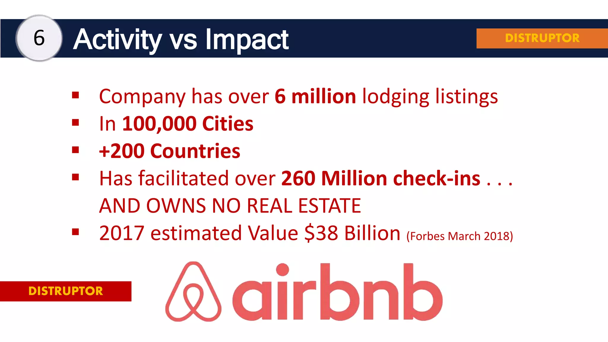 Activity vs Impact
 Company has over 6 million lodging listings
 In 100,000 Cities
 +200 Countries
 Has facilitated over 260 Million check-ins . . .
AND OWNS NO REAL ESTATE
 2017 estimated Value $38 Billion (Forbes March 2018)
DISTRUPTOR
6 DISTRUPTOR
 
