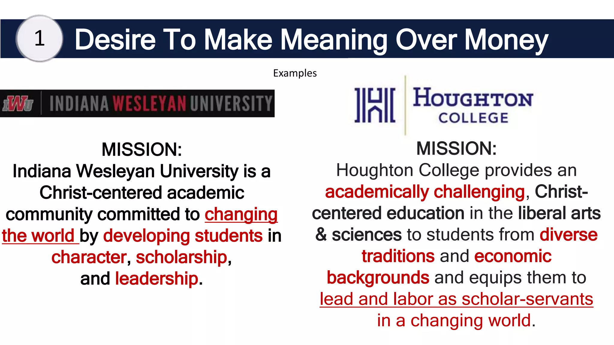 MISSION:
Indiana Wesleyan University is a
Christ-centered academic
community committed to changing
the world by developing students in
character, scholarship,
and leadership.
Desire To Make Meaning Over Money
1
Examples
MISSION:
Houghton College provides an
academically challenging, Christ-
centered education in the liberal arts
& sciences to students from diverse
traditions and economic
backgrounds and equips them to
lead and labor as scholar-servants
in a changing world.
 