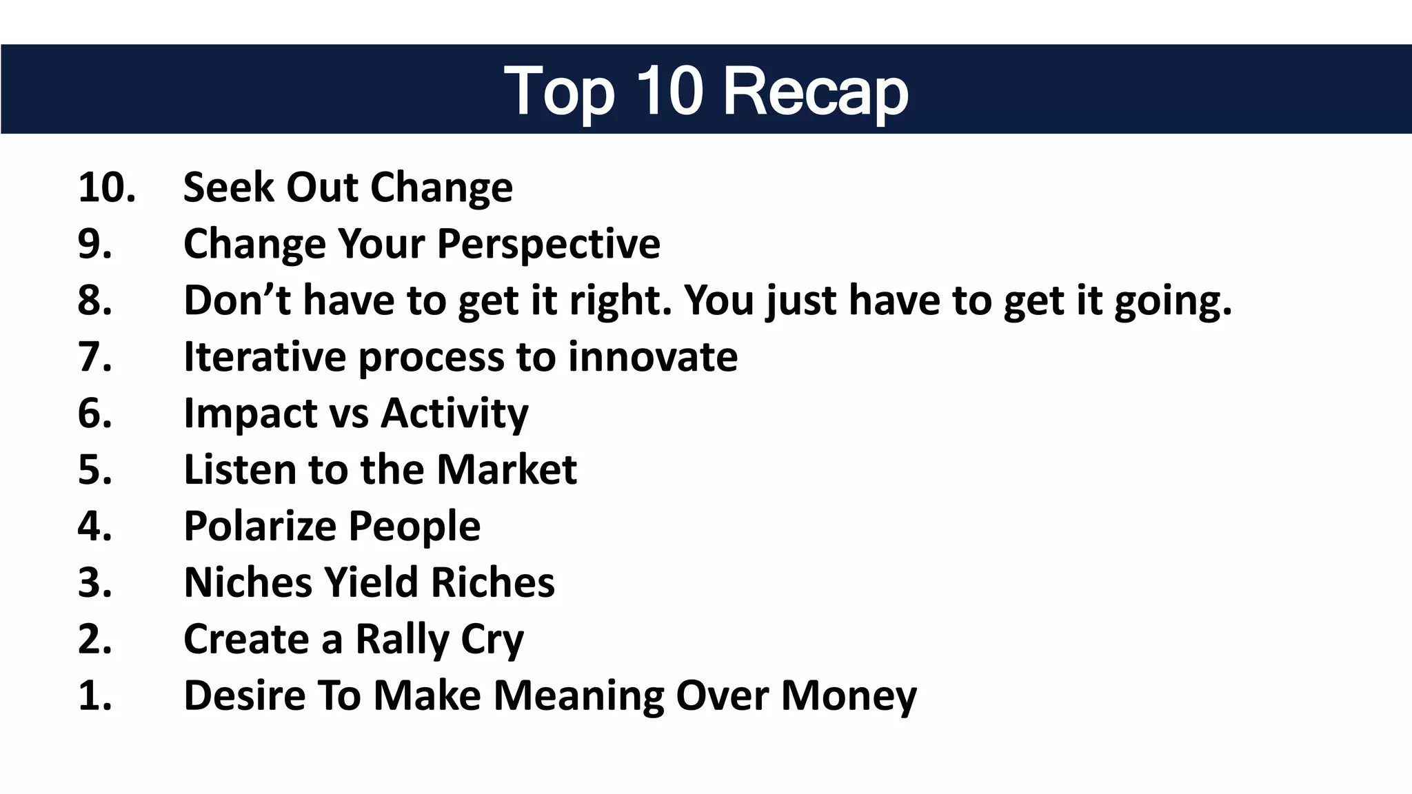 Top 10 Recap
10. Seek Out Change
9. Change Your Perspective
8. Don’t have to get it right. You just have to get it going.
7. Iterative process to innovate
6. Impact vs Activity
5. Listen to the Market
4. Polarize People
3. Niches Yield Riches
2. Create a Rally Cry
1. Desire To Make Meaning Over Money
 
