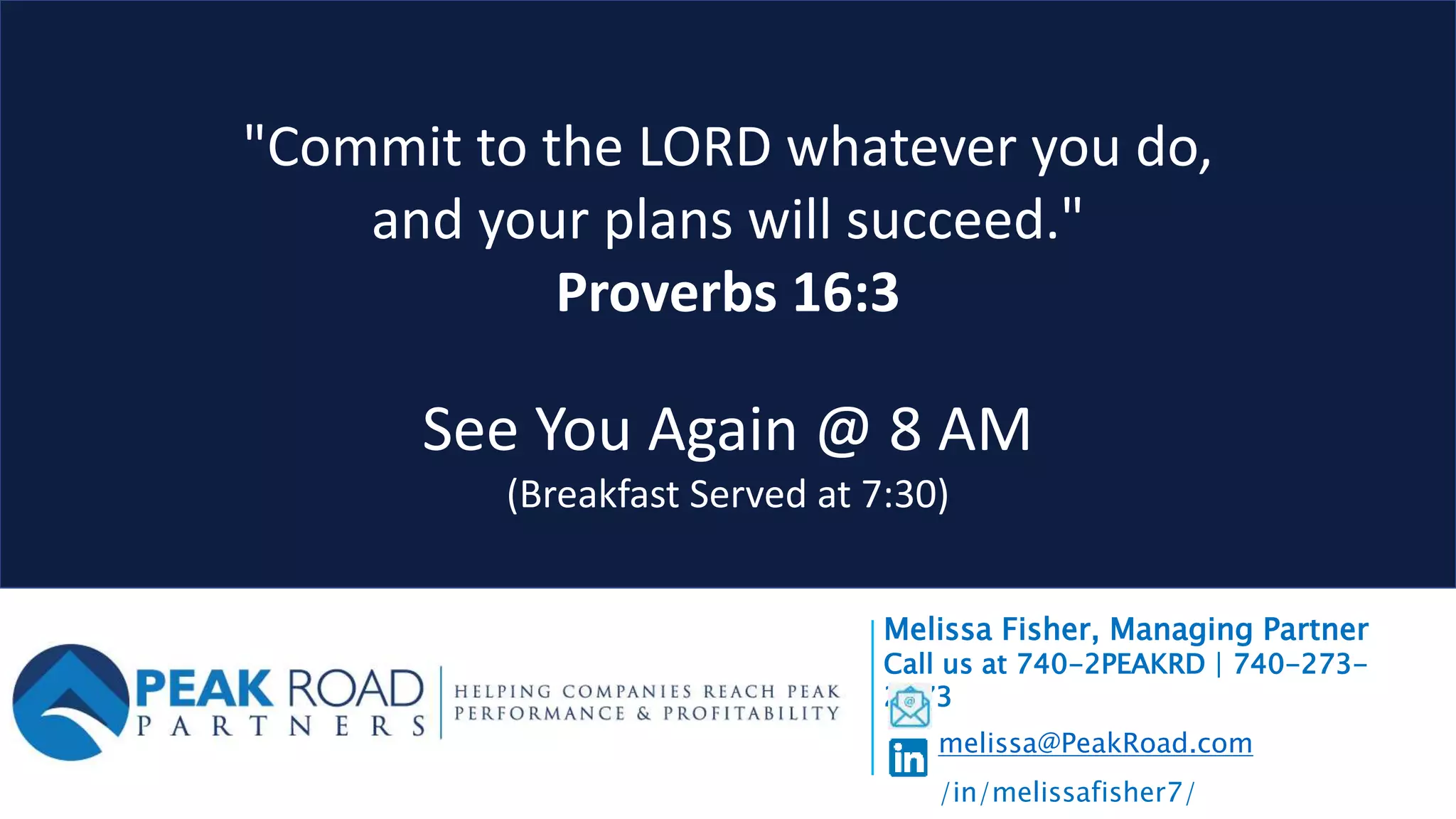 "Commit to the LORD whatever you do,
and your plans will succeed."
Proverbs 16:3
See You Again @ 8 AM
(Breakfast Served at 7:30)
Melissa Fisher, Managing Partner
Call us at 740-2PEAKRD | 740-273-
2573
melissa@PeakRoad.com
/in/melissafisher7/
 