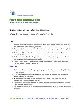 PEST	
  EXTERMINATORS	
  LONDON	
  PEST	
  CONTROL	
  |	
  www.pestcontrolinlondon.co.uk	
  |	
  T:	
  0800	
  772	
  3262	
  	
  
	
  
	
  
	
  
How	
  Insects	
  Can	
  Adversely	
  Affect	
  Your	
  UK	
  Business	
  	
  
A	
  handy	
  list	
  from	
  leading	
  pest	
  control	
  specialists	
  in	
  London	
  
	
  
1:	
  ANTS	
  
1. Ants	
  can	
  infest	
  and	
  contaminate	
  foodstuffs	
  and	
  sterile	
  areas,	
  making	
  your	
  business	
  unsanitary	
  
and	
  not	
  reaching	
  health	
  and	
  safety	
  standards.	
  	
  
2. Any	
  contaminated	
  food	
  or	
  products	
  will	
  have	
  to	
  be	
  thrown	
  away,	
  causing	
  loss	
  of	
  earnings	
  for	
  the	
  
business	
  and	
  you.	
  	
  
3. Customers	
  will	
  be	
  put	
  off	
  and	
  alarmed	
  that	
  your	
  business	
  is	
  infested	
  with	
  ants.	
  They	
  won’t	
  
return	
  in	
  the	
  future.	
  	
  
4. Badly	
  compromised	
  health	
  and	
  hygiene	
  standards	
  can	
  lead	
  to	
  lost	
  trading	
  revenue	
  and	
  will	
  
damage	
  your	
  reputation	
  within	
  the	
  community.	
  	
  
5. Results	
  in	
  huge	
  financial	
  implications	
  for	
  years	
  to	
  come,	
  especially	
  in	
  the	
  food	
  and	
  beverage	
  
industry,	
  where	
  reputation	
  is	
  everything.	
  	
  
2:	
  BED	
  BUGS	
  	
   	
  
1. Customers	
  will	
  complain,	
  and	
  not	
  give	
  you	
  any	
  repeat	
  custom,	
  if	
  you	
  have	
  a	
  bed	
  bug	
  infestation	
  
in	
  your	
  business.	
  	
  
2. An	
  infestation	
  will	
  cause	
  extensive	
  damage	
  to	
  your	
  brand	
  and	
  reputation	
  with	
  you	
  punters,	
  
which	
  may	
  take	
  years	
  to	
  correct.	
  	
  
3. With	
  no	
  customers	
  coming	
  because	
  of	
  the	
  infestation,	
  you	
  will	
  consistently	
  lose	
  profits,	
  
amounting	
  to	
  a	
  substantial	
  loss	
  of	
  earnings.	
  	
  
4. Possible	
  legal	
  proceedings	
  will	
  be	
  bought	
  against	
  you,	
  damaging	
  your	
  reputation	
  and	
  costing	
  a	
  
lot	
  of	
  money	
  to	
  defend	
  against.	
  	
  
5. Bed	
  bug	
  treatments	
  can	
  be	
  costly	
  and	
  time	
  consuming,	
  especially	
  if	
  you	
  have	
  a	
  big	
  infestation	
  to	
  
get	
  rid	
  of.	
  	
  
	
  
	
  	
  More	
  Great	
  Tips	
  From…	
  	
  
PEST EXTERMINATORS	
  
EXPERT	
  LOCAL	
  PEST	
  CONTROL	
  SERVICES	
  IN	
  LONDON	
  
 