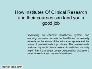 How Institutes Of Clinical Research
and their courses can land you a
good job
Developing an effective healthcare system and
ensuring universal access to healthcare immensely
depends on the status of the education system and the
nature of professionals it produces. The professionals
produced by such clinical research institutes not only
help in framing a better career prospect but also give a
boost to medical and research institutes.
http://icri-india.com/
 