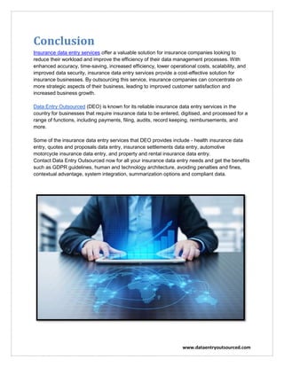 www.dataentryoutsourced.com
Conclusion
Insurance data entry services offer a valuable solution for insurance companies looking to
reduce their workload and improve the efficiency of their data management processes. With
enhanced accuracy, time-saving, increased efficiency, lower operational costs, scalability, and
improved data security, insurance data entry services provide a cost-effective solution for
insurance businesses. By outsourcing this service, insurance companies can concentrate on
more strategic aspects of their business, leading to improved customer satisfaction and
increased business growth.
Data Entry Outsourced (DEO) is known for its reliable insurance data entry services in the
country for businesses that require insurance data to be entered, digitised, and processed for a
range of functions, including payments, filing, audits, record keeping, reimbursements, and
more.
Some of the insurance data entry services that DEO provides include - health insurance data
entry, quotes and proposals data entry, insurance settlements data entry, automotive
motorcycle insurance data entry, and property and rental insurance data entry.
Contact Data Entry Outsourced now for all your insurance data entry needs and get the benefits
such as GDPR guidelines, human and technology architecture, avoiding penalties and fines,
contextual advantage, system integration, summarization options and compliant data.
 