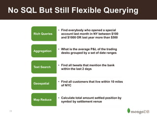 11
No SQL But Still Flexible Querying
Rich Queries
• Find everybody who opened a special
account last month in NY between $100
and $1000 OR last year more than $500
Geospatial
• Find all customers that live within 10 miles
of NYC
Text Search
• Find all tweets that mention the bank
within the last 2 days
Aggregation
• What is the average P&L of the trading
desks grouped by a set of date ranges
Map Reduce
• Calculate total amount settled position by
symbol by settlement venue
 