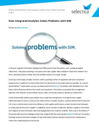 SOCIAL CONTRACTING: How Integrated Analytics Solves Problems with SIM
Page 1
How Integrated Analytics Solves Problems with SIM
Written by Melissa Webb
In the past, Supplier Information Management (SIM) systems have focused on, well, managing supplier
information. They kept everything in one place and made supplier data available to those who needed it. But
that’s essentially where it ended. And that old SIM method is no longer enough.
Sourcing is increasingly complex, forced to satisfy a growing number of regulations and strict compliance
requirements, in addition to constant directives from executives to trim waste wherever possible. As a recent
Spend Matters™ paper points out (you can download it for free here), the problem with SIM platforms is that
they’re often disconnected from the overall sourcing process. They take an exclusively data-management
approach that overlooks crucial analysis factors, which can heavily impact an enterprise’s bottom line.
A best-of-breed SIM platform goes deeper than simple data management. It recognizes that supplier
information doesn’t exist in a vacuum, but rather within a complex, dynamic, continual assessment of value and
risk. It can scrutinize source cycle time efficiency, track supplier performance, ensure the best match between
sourcing requirements and a supplier’s capabilities, assess contract compliance, identify a supplier’s risk factors,
and integrate all that information with existing applications for maximum visibility. Tools such as SmartSource®
Cloud now offer business intelligence tools that integrate SIM and sourcing data insights in the form of analytics
that help procurement teams mitigate risk and make better business decisions based on the whole picture
rather than individual pieces of the puzzle.
 