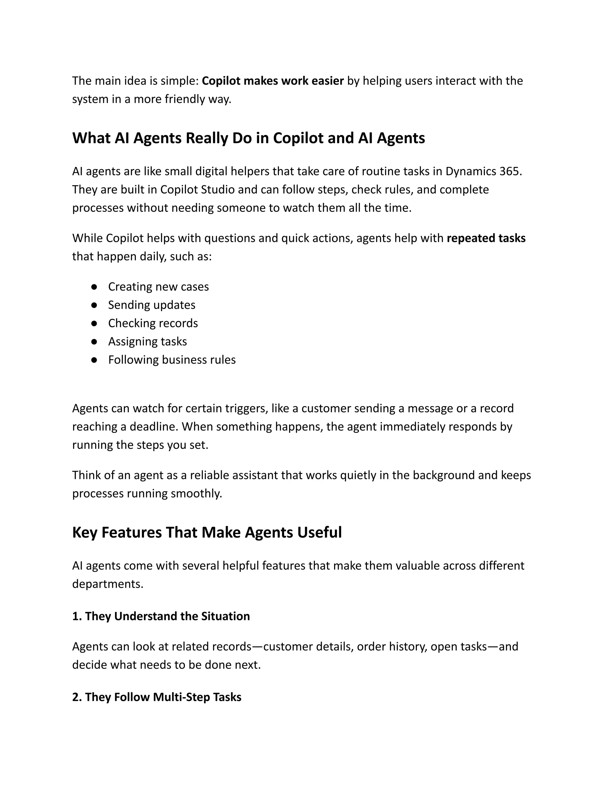 The main idea is simple: Copilot makes work easier by helping users interact with the
system in a more friendly way.
What AI Agents Really Do in Copilot and AI Agents
AI agents are like small digital helpers that take care of routine tasks in Dynamics 365.
They are built in Copilot Studio and can follow steps, check rules, and complete
processes without needing someone to watch them all the time.
While Copilot helps with questions and quick actions, agents help with repeated tasks
that happen daily, such as:
●​ Creating new cases
●​ Sending updates
●​ Checking records
●​ Assigning tasks
●​ Following business rules​
Agents can watch for certain triggers, like a customer sending a message or a record
reaching a deadline. When something happens, the agent immediately responds by
running the steps you set.
Think of an agent as a reliable assistant that works quietly in the background and keeps
processes running smoothly.
Key Features That Make Agents Useful
AI agents come with several helpful features that make them valuable across different
departments.
1. They Understand the Situation
Agents can look at related records—customer details, order history, open tasks—and
decide what needs to be done next.
2. They Follow Multi-Step Tasks
 